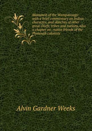 Alvin Gardner Weeks Massasoit of the Wampanoags: with a brief commentary on Indian character, and sketches of other great chiefs, tribes and nations, also a chapter on . native friends of the Plymouth colonists