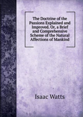 Isaac Watts The Doctrine of the Passions Explained and Improved. Or, a Brief and Comprehensive Scheme of the Natural Affections of Mankind
