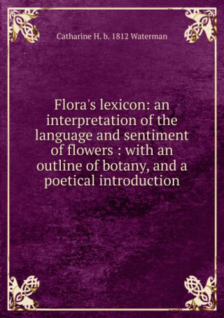 Catharine H. b. 1812 Waterman Flora.s lexicon: an interpretation of the language and sentiment of flowers : with an outline of botany, and a poetical introduction