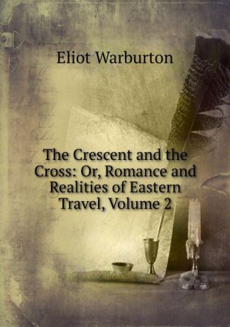 Eliot Warburton The Crescent and the Cross: Or, Romance and Realities of Eastern Travel, Volume 2