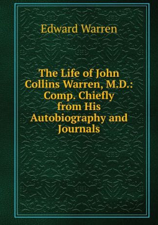 Edward Warren The Life of John Collins Warren, M.D.: Comp. Chiefly from His Autobiography and Journals