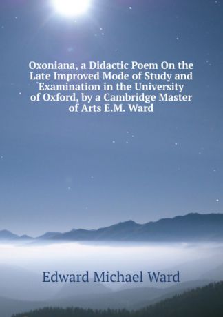 Edward Michael Ward Oxoniana, a Didactic Poem On the Late Improved Mode of Study and Examination in the University of Oxford, by a Cambridge Master of Arts E.M. Ward.