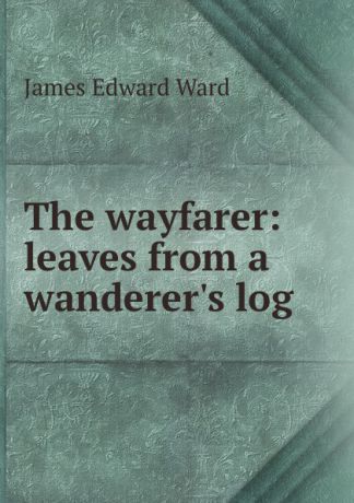 James Edward Ward The wayfarer: leaves from a wanderer.s log