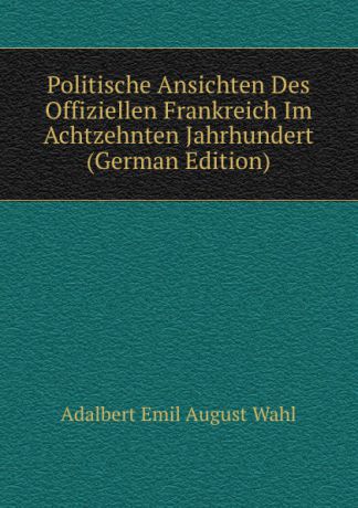 Adalbert Emil August Wahl Politische Ansichten Des Offiziellen Frankreich Im Achtzehnten Jahrhundert (German Edition)