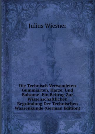 Julius Wiesner Die Technisch Verwendeten Gummiarten, Harze, Und Balsame: Ein Beitrag Zur Wissenschaftlichen Begrundung Der Technischen Waarenkunde (German Edition)