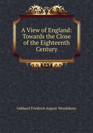 Gebhard Friedrich August Wendeborn A View of England: Towards the Close of the Eighteenth Century