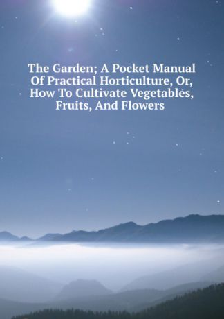The Garden; A Pocket Manual Of Practical Horticulture, Or, How To Cultivate Vegetables, Fruits, And Flowers .