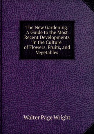 Walter Page Wright The New Gardening: A Guide to the Most Recent Developments in the Culture of Flowers, Fruits, and Vegetables