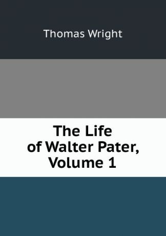 Thomas Wright The Life of Walter Pater, Volume 1