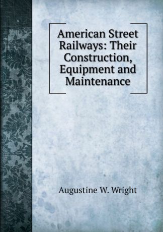 Augustine W. Wright American Street Railways: Their Construction, Equipment and Maintenance