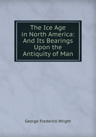 G. Frederick Wright The Ice Age in North America: And Its Bearings Upon the Antiquity of Man