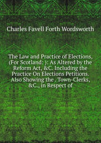 Charles Favell Forth Wordsworth The Law and Practice of Elections, (For Scotland: ): As Altered by the Reform Act, .C. Including the Practice On Elections Petitions. Also Showing the . Town-Clerks, .C., in Respect of