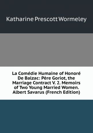 Katharine Prescott Wormeley La Comedie Humaine of Honore De Balzac: Pere Goriot, the Marriage Contract V. 2. Memoirs of Two Young Married Women. Albert Savarus (French Edition)