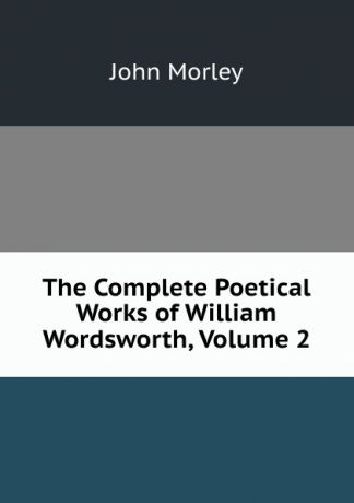 John Morley The Complete Poetical Works of William Wordsworth, Volume 2