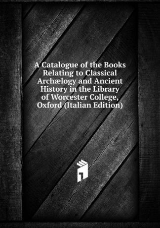 A Catalogue of the Books Relating to Classical Archaelogy and Ancient History in the Library of Worcester College, Oxford (Italian Edition)