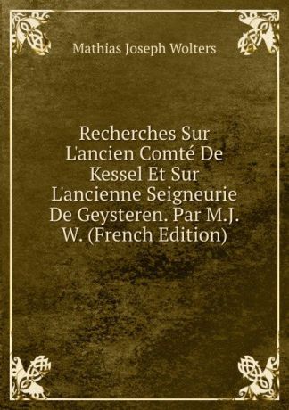 Mathias Joseph Wolters Recherches Sur L.ancien Comte De Kessel Et Sur L.ancienne Seigneurie De Geysteren. Par M.J.W. (French Edition)