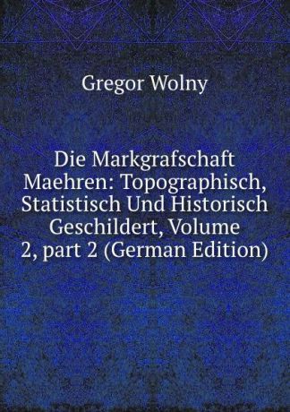Gregor Wolny Die Markgrafschaft Maehren: Topographisch, Statistisch Und Historisch Geschildert, Volume 2,.part 2 (German Edition)