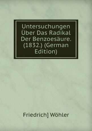 Friedrich] Wöhler Untersuchungen Uber Das Radikal Der Benzoesaure. (1832.) (German Edition)