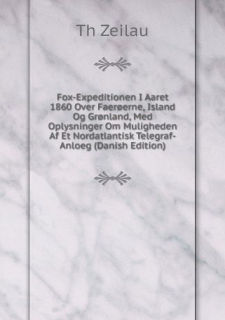 Th. Zeilau Fox-Expeditionen I Aaret 1860 Over Faer.erne, Island Og Gr.nland, Med Oplysninger Om Muligheden Af Et Nordatlantisk Telegraf-Anloeg (Danish Edition)