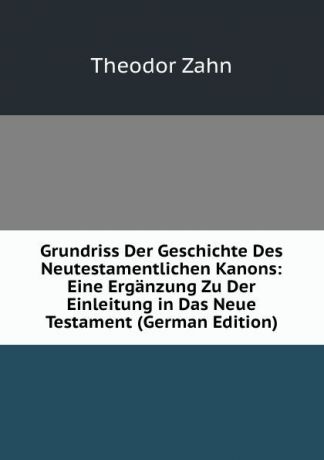 Theodor Zahn Grundriss Der Geschichte Des Neutestamentlichen Kanons: Eine Erganzung Zu Der Einleitung in Das Neue Testament (German Edition)