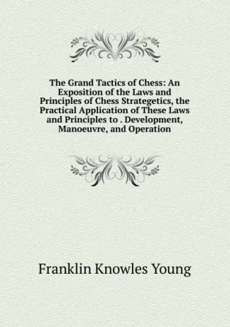 Franklin Knowles Young The Grand Tactics of Chess: An Exposition of the Laws and Principles of Chess Strategetics, the Practical Application of These Laws and Principles to . Development, Manoeuvre, and Operation