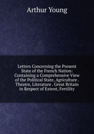 Arthur Young Letters Concerning the Present State of the French Nation: Containing a Comprehensive View of the Political State, Agriculture . Theatre, Literature . Great Britain in Respect of Extent, Fertility