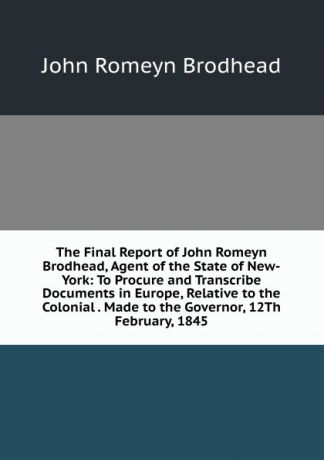 John Romeyn Brodhead The Final Report of John Romeyn Brodhead, Agent of the State of New-York: To Procure and Transcribe Documents in Europe, Relative to the Colonial . Made to the Governor, 12Th February, 1845
