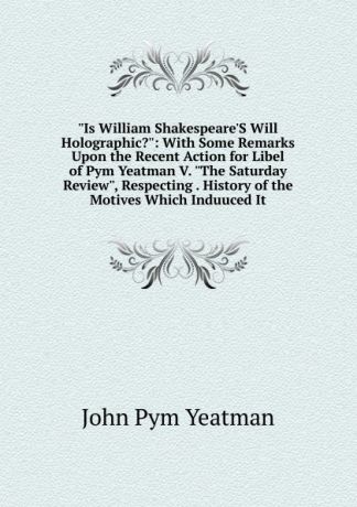 John Pym Yeatman "Is William Shakespeare.S Will Holographic.": With Some Remarks Upon the Recent Action for Libel of Pym Yeatman V. "The Saturday Review", Respecting . History of the Motives Which Induuced It