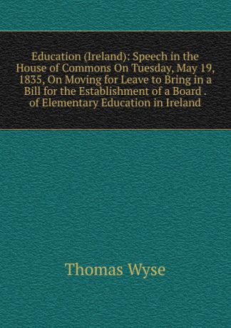 Thomas Wyse Education (Ireland): Speech in the House of Commons On Tuesday, May 19, 1835, On Moving for Leave to Bring in a Bill for the Establishment of a Board . of Elementary Education in Ireland