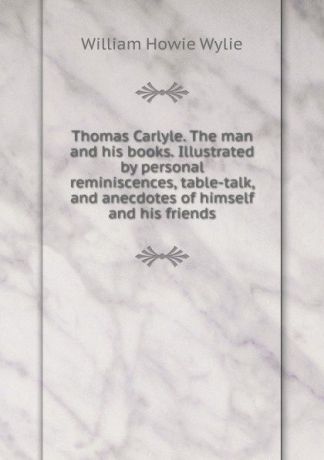 William Howie Wylie Thomas Carlyle. The man and his books. Illustrated by personal reminiscences, table-talk, and anecdotes of himself and his friends