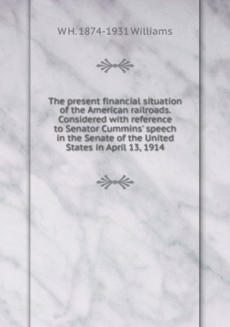 W H. 1874-1931 Williams The present financial situation of the American railroads. Considered with reference to Senator Cummins. speech in the Senate of the United States in April 13, 1914