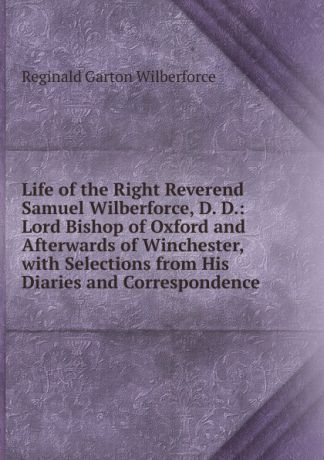 Reginald Garton Wilberforce Life of the Right Reverend Samuel Wilberforce, D. D.: Lord Bishop of Oxford and Afterwards of Winchester, with Selections from His Diaries and Correspondence
