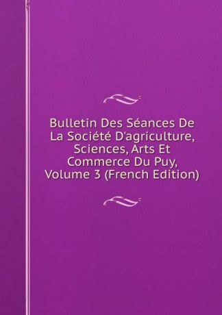 Bulletin Des Seances De La Societe D.agriculture, Sciences, Arts Et Commerce Du Puy, Volume 3 (French Edition)
