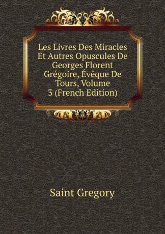 Saint Gregory Les Livres Des Miracles Et Autres Opuscules De Georges Florent Gregoire, Eveque De Tours, Volume 3 (French Edition)