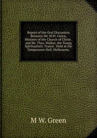 M W. Green Report of the Oral Discussion Between Mr. M.W. Green, Minister of the Church of Christ . and Mr. Thos. Walker, the Young Spiritualistic Trance . Held at the Temperance Hall, Melbourne,