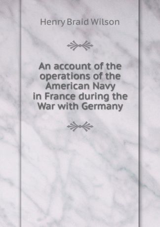 Henry Braid Wilson An account of the operations of the American Navy in France during the War with Germany
