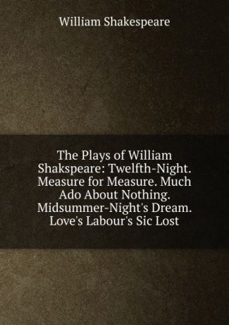Уильям Шекспир The Plays of William Shakspeare: Twelfth-Night. Measure for Measure. Much Ado About Nothing. Midsummer-Night.s Dream. Love.s Labour.s Sic Lost