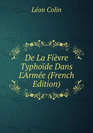 Léon Colin De La Fievre Typhoide Dans L.Armee (French Edition)