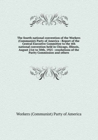 The fourth national convention of the Workers (Communist) Party of America : Report of the Central Executive Committee to the 4th national convention held in Chicago, Illinois, August 21st to 30th, 1925 : resolutions of the Parity Commission and o...