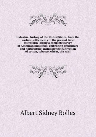 Bolles Albert Sidney Industrial history of the United States, from the earliest settlements to the present time microform : being a complete survey of American industries, embracing agriculture and horticulture, including the cultivation of cotton, tobacco, wheat, the...