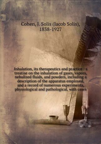 Jacob Solis Cohen Inhalation, its therapeutics and practice : a treatise on the inhalation of gases, vapors, nebulized fluids, and powders, including a description of the apparatus employed, and a record of numerous experiments, physiological and pathological, with...