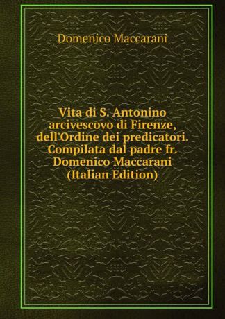 Domenico Maccarani Vita di S. Antonino arcivescovo di Firenze, dell.Ordine dei predicatori. Compilata dal padre fr. Domenico Maccarani (Italian Edition)