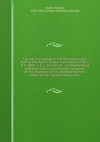 William Smith Journal of a voyage in the Missionary ship Duff to the Pacific Ocean in the years 1796, 7, 8, 9, 1800, 1, 2, &c microform : comprehending authentic and circumstantial narratives of the disasters which attented the first effort of the 