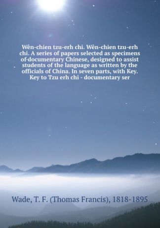 Thomas Francis Wade Wen-chien tzu-erh chi. Wen-chien tzu-erh chi. A series of papers selected as specimens of documentary Chinese, designed to assist students of the language as written by the officials of China. In seven parts, with Key. Key to Tzu erh chi - documen...