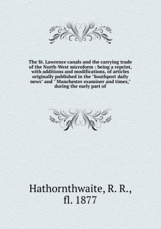 R.R. Hathornthwaite The St. Lawrence canals and the carrying trade of the North-West microform : being a reprint, with additions and modifications, of articles originally published in the "Southport daily news" and " Manchester examiner and times," during the early p...