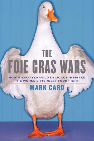 Mark Caro The Foie Gras Wars. How a 5,000-Year-Old Delicacy Inspired the World
