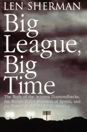 Len Sherman Big League, Big Time. The Birth of the Arizona Diamonback, the Billion Daollar Business of Sports