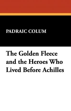 Padraic Colum The Golden Fleece and the Heroes Who Lived Before Achilles