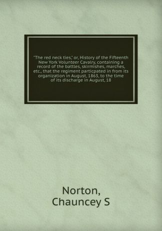 Chauncey S. Norton The red neck ties. Or, History of the Fifteenth New York Volunteer Cavalry, containing a record of the battles, skirmishes, marches, etc., that the regiment particpated in from its organization in August, 1863, to the time of its discharge in Augu...
