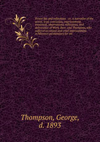 George Thompson Prison life and reflections : or, A narrative of the arrest, trial, conviction, imprisonment, treatment, observations, reflections, and deliverance of Work, Burr, and Thompson, who suffered an unjust and cruel imprisonment in Missouri penitentiary...